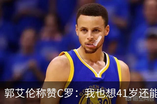 郭艾伦称赞C罗：我也想41岁还能打球让大家评判 挨骂也很幸福